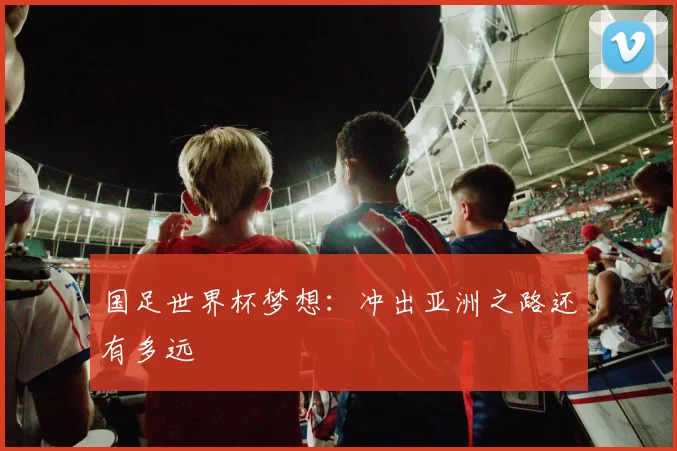 国足世界杯梦想:冲出亚洲之路还有多远