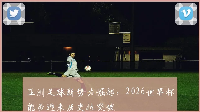 亚洲足球新势力崛起，2026世界杯能否迎来历史性突破