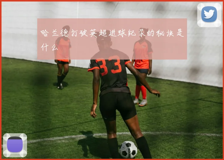 哈兰德打破英超进球纪录的秘诀是什么