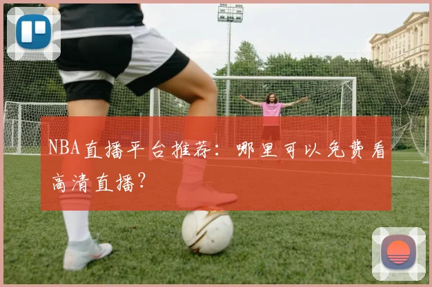 NBA直播平台推荐:哪里可以免费看高清直播?