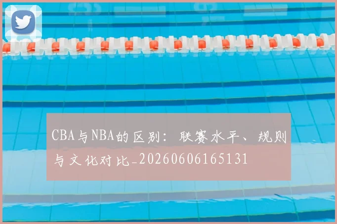 CBA与NBA的区别:联赛水平、规则与文化对比_20260606165131