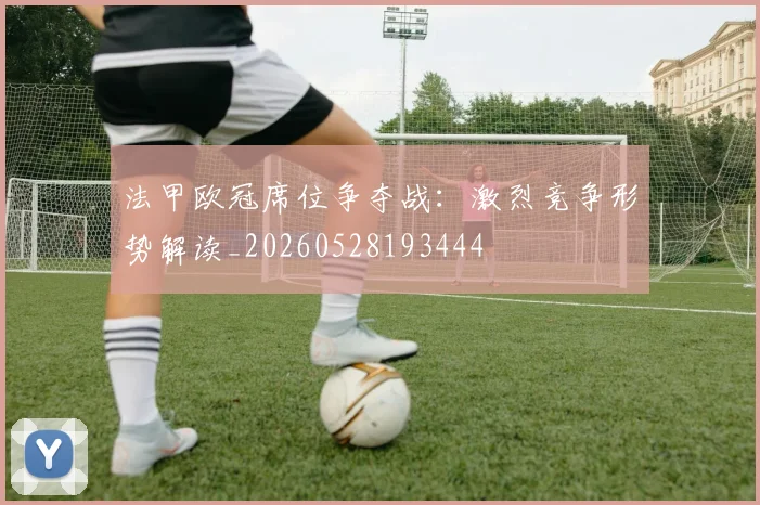 法甲欧冠席位争夺战：激烈竞争形势解读_20260528193444