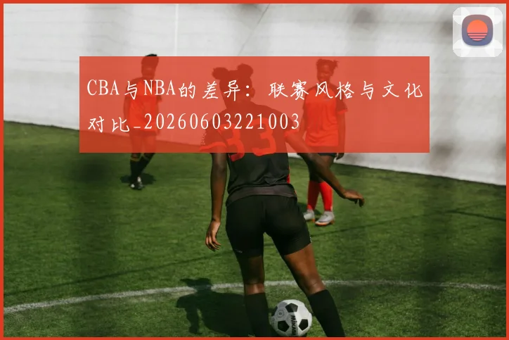 CBA与NBA的差异:联赛风格与文化对比_20260603221003