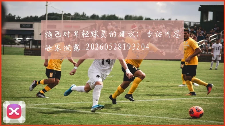 梅西对年轻球员的建议:专访内容独家披露_20260528193204
