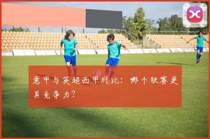 意甲与英超西甲对比：哪个联赛更具竞争力？