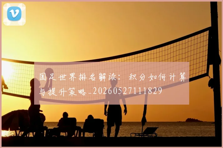 国足世界排名解读：积分如何计算与提升策略_20260527111829